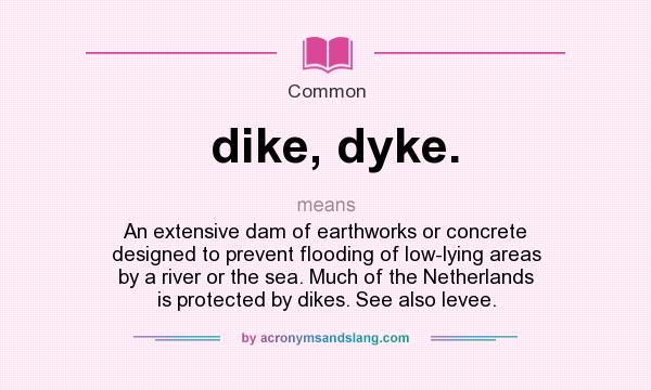 What does dike, dyke. mean? It stands for An extensive dam of earthworks or concrete designed to prevent flooding of low-lying areas by a river or the sea. Much of the Netherlands is protected by dikes. See also levee.