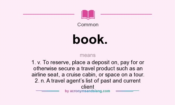 What does book. mean? It stands for 1. v. To reserve, place a deposit on, pay for or otherwise secure a travel product such as an airline seat, a cruise cabin, or space on a tour. 2. n. A travel agent’s list of past and current client