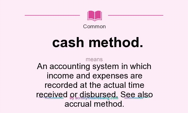 What does cash method. mean? It stands for An accounting system in which income and expenses are recorded at the actual time received or disbursed. See also accrual method.