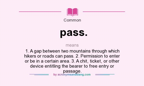 What does pass. mean? It stands for 1. A gap between two mountains through which hikers or roads can pass. 2. Permission to enter or be in a certain area. 3. A chit, ticket, or other device entitling the bearer to free entry or passage.