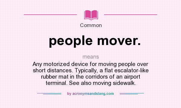 What does people mover. mean? It stands for Any motorized device for moving people over short distances. Typically, a flat escalator-like rubber mat in the corridors of an airport terminal. See also moving sidewalk.