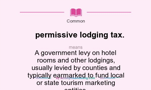 What does permissive lodging tax. mean? It stands for A government levy on hotel rooms and other lodgings, usually levied by counties and typically earmarked to fund local or state tourism marketing entities.