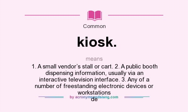 What does kiosk. mean? It stands for 1. A small vendor’s stall or cart. 2. A public booth dispensing information, usually via an interactive television interface. 3. Any of a number of freestanding electronic devices or workstations de