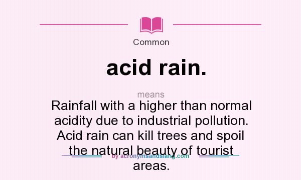 What does acid rain. mean? It stands for Rainfall with a higher than normal acidity due to industrial pollution. Acid rain can kill trees and spoil the natural beauty of tourist areas.