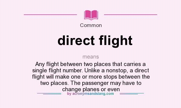 What does direct flight mean? It stands for Any flight between two places that carries a single flight number. Unlike a nonstop, a direct flight will make one or more stops between the two places. The passenger may have to change planes or even