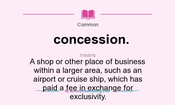 What does concession. mean? It stands for A shop or other place of business within a larger area, such as an airport or cruise ship, which has paid a fee in exchange for exclusivity.