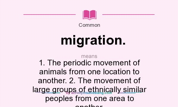 What does migration. mean? It stands for 1. The periodic movement of animals from one location to another. 2. The movement of large groups of ethnically similar peoples from one area to another.