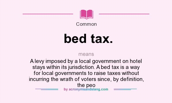 What does bed tax. mean? It stands for A levy imposed by a local government on hotel stays within its jurisdiction. A bed tax is a way for local governments to raise taxes without incurring the wrath of voters since, by definition, the peo