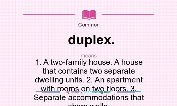 What does duplex. mean? It stands for 1. A two-family house. A house that contains two separate dwelling units. 2. An apartment with rooms on two floors. 3. Separate accommodations that share walls.