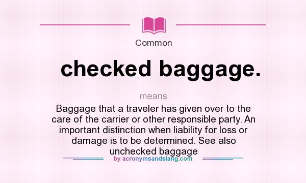 What does checked baggage. mean? It stands for Baggage that a traveler has given over to the care of the carrier or other responsible party. An important distinction when liability for loss or damage is to be determined. See also unchecked baggage