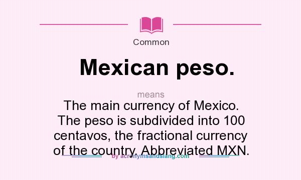 What does Mexican peso. mean? It stands for The main currency of Mexico. The peso is subdivided into 100 centavos, the fractional currency of the country. Abbreviated MXN.