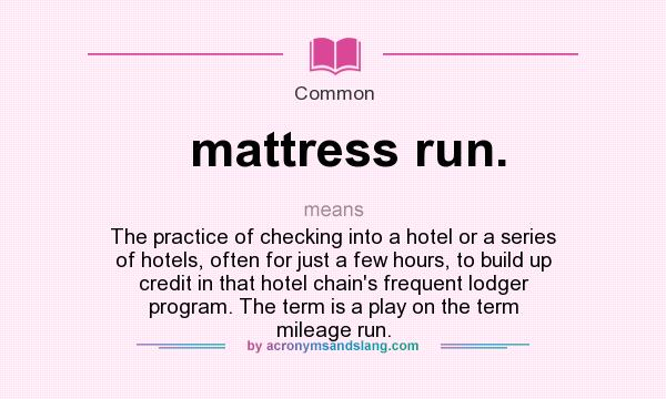 What does mattress run. mean? It stands for The practice of checking into a hotel or a series of hotels, often for just a few hours, to build up credit in that hotel chain`s frequent lodger program. The term is a play on the term mileage run.
