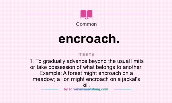 What does encroach. mean? It stands for 1. To gradually advance beyond the usual limits or take possession of what belongs to another. Example: A forest might encroach on a meadow; a lion might encroach on a jackal`s kill.