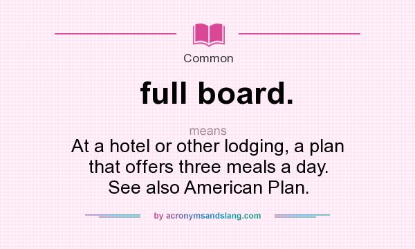 What does full board. mean? It stands for At a hotel or other lodging, a plan that offers three meals a day. See also American Plan.