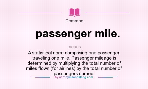 What does passenger mile. mean? It stands for A statistical norm comprising one passenger traveling one mile. Passenger mileage is determined by multiplying the total number of miles flown (for airlines) by the total number of passengers carried.