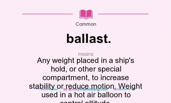 What does ballast. mean? It stands for Any weight placed in a ship`s hold, or other special compartment, to increase stability or reduce motion. Weight used in a hot air balloon to control altitude.