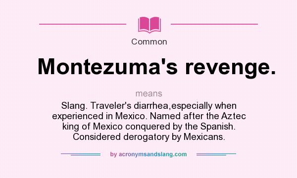What does Montezuma`s revenge. mean? It stands for Slang. Traveler`s diarrhea,especially when experienced in Mexico. Named after the Aztec king of Mexico conquered by the Spanish. Considered derogatory by Mexicans.