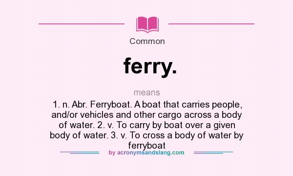 What does ferry. mean? It stands for 1. n. Abr. Ferryboat. A boat that carries people, and/or vehicles and other cargo across a body of water. 2. v. To carry by boat over a given body of water. 3. v. To cross a body of water by ferryboat
