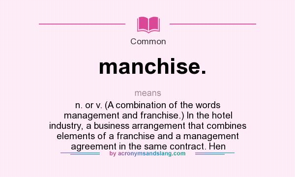 What does manchise. mean? It stands for n. or v. (A combination of the words management and franchise.) In the hotel industry, a business arrangement that combines elements of a franchise and a management agreement in the same contract. Hen