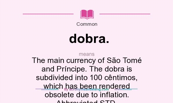 What does dobra. mean? It stands for The main currency of São Tomé and Príncipe. The dobra is subdivided into 100 cêntimos, which has been rendered obsolete due to inflation. Abbreviated STD.