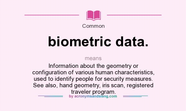 What does biometric data. mean? It stands for Information about the geometry or configuration of various human characteristics, used to identify people for security measures. See also, hand geometry, iris scan, registered traveler program.
