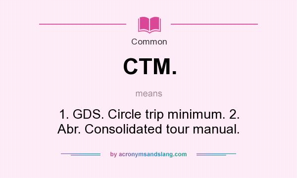 What does CTM. mean? It stands for 1. GDS. Circle trip minimum. 2. Abr. Consolidated tour manual.