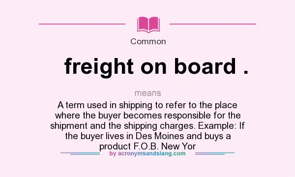 What does freight on board . mean? It stands for A term used in shipping to refer to the place where the buyer becomes responsible for the shipment and the shipping charges. Example: If the buyer lives in Des Moines and buys a product F.O.B. New Yor