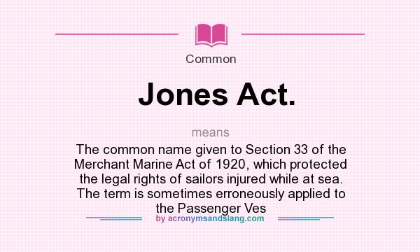 What does Jones Act. mean? It stands for The common name given to Section 33 of the Merchant Marine Act of 1920, which protected the legal rights of sailors injured while at sea. The term is sometimes erroneously applied to the Passenger Ves