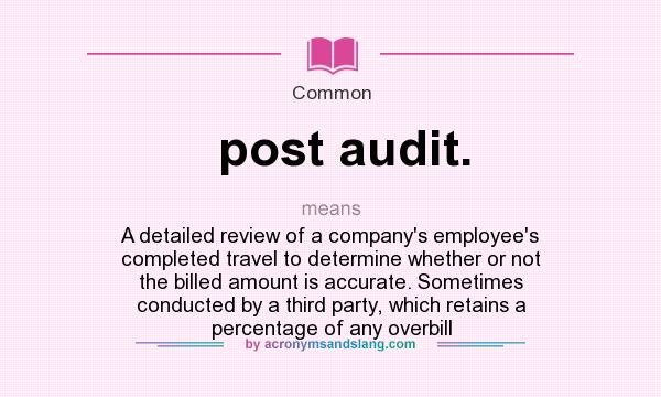 What does post audit. mean? It stands for A detailed review of a company`s employee`s completed travel to determine whether or not the billed amount is accurate. Sometimes conducted by a third party, which retains a percentage of any overbill
