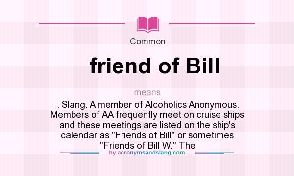 What does friend of Bill mean? It stands for . Slang. A member of Alcoholics Anonymous. Members of AA frequently meet on cruise ships and these meetings are listed on the ship`s calendar as 