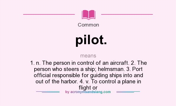 What does pilot. mean? It stands for 1. n. The person in control of an aircraft. 2. The person who steers a ship; helmsman. 3. Port official responsible for guiding ships into and out of the harbor. 4. v. To control a plane in flight or