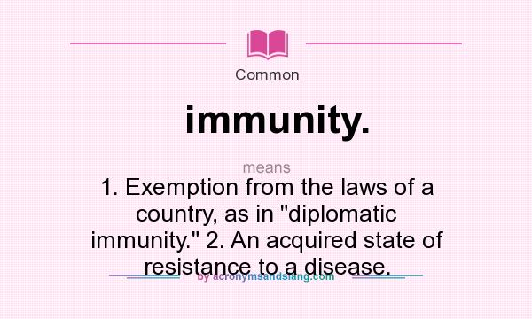 What does immunity. mean? It stands for 1. Exemption from the laws of a country, as in diplomatic immunity. 2. An acquired state of resistance to a disease.