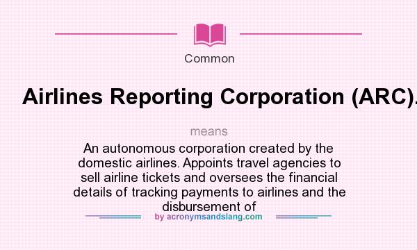 What does Airlines Reporting Corporation (ARC). mean? It stands for An autonomous corporation created by the domestic airlines. Appoints travel agencies to sell airline tickets and oversees the financial details of tracking payments to airlines and the disbursement of