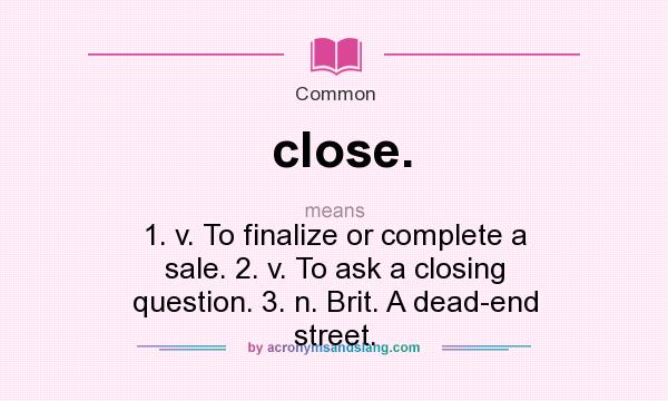 What does close. mean? It stands for 1. v. To finalize or complete a sale. 2. v. To ask a closing question. 3. n. Brit. A dead-end street.