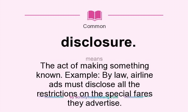 What does disclosure. mean? It stands for The act of making something known. Example: By law, airline ads must disclose all the restrictions on the special fares they advertise.