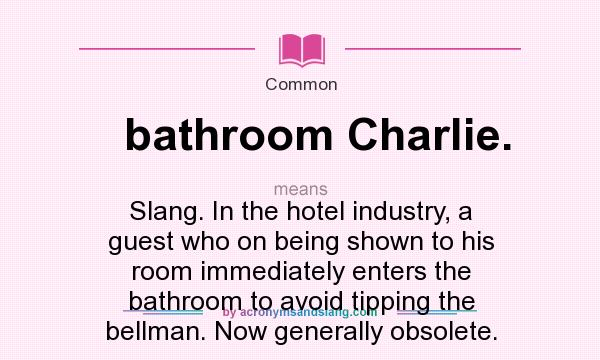 What does bathroom Charlie. mean? It stands for Slang. In the hotel industry, a guest who on being shown to his room immediately enters the bathroom to avoid tipping the bellman. Now generally obsolete.