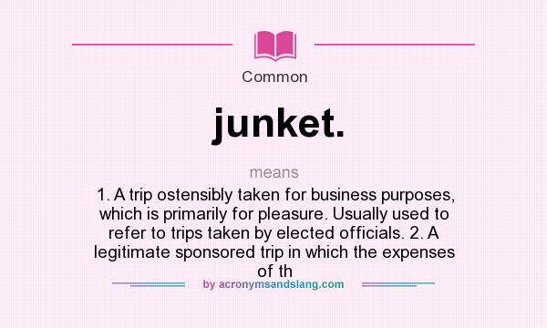 What does junket. mean? It stands for 1. A trip ostensibly taken for business purposes, which is primarily for pleasure. Usually used to refer to trips taken by elected officials. 2. A legitimate sponsored trip in which the expenses of th