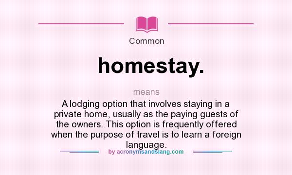 What does homestay. mean? It stands for A lodging option that involves staying in a private home, usually as the paying guests of the owners. This option is frequently offered when the purpose of travel is to learn a foreign language.