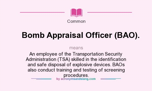 What does Bomb Appraisal Officer (BAO). mean? It stands for An employee of the Transportation Security Administration (TSA) skilled in the identification and safe disposal of explosive devices. BAOs also conduct training and testing of screening procedures.