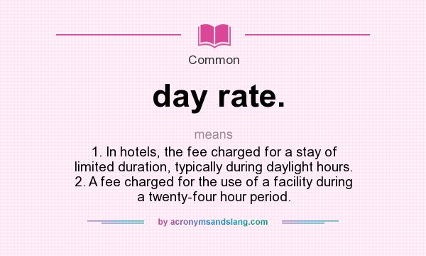 What does day rate. mean? It stands for 1. In hotels, the fee charged for a stay of limited duration, typically during daylight hours. 2. A fee charged for the use of a facility during a twenty-four hour period.