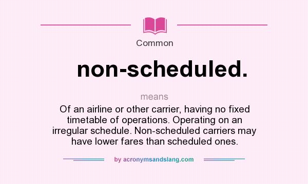 What does non-scheduled. mean? It stands for Of an airline or other carrier, having no fixed timetable of operations. Operating on an irregular schedule. Non-scheduled carriers may have lower fares than scheduled ones.