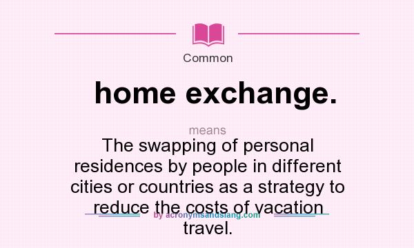What does home exchange. mean? It stands for The swapping of personal residences by people in different cities or countries as a strategy to reduce the costs of vacation travel.