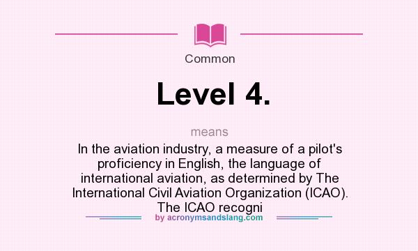 What does Level 4. mean? It stands for In the aviation industry, a measure of a pilot`s proficiency in English, the language of international aviation, as determined by The International Civil Aviation Organization (ICAO). The ICAO recogni
