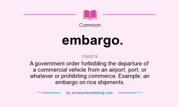 What does embargo. mean? It stands for A government order forbidding the departure of a commercial vehicle from an airport, port, or whatever or prohibiting commerce. Example: an embargo on rice shipments.