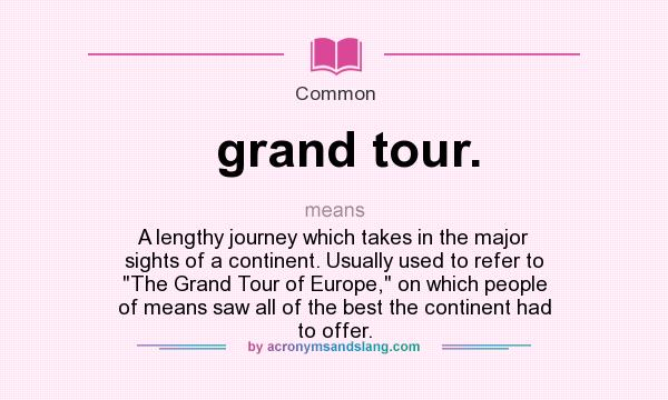 What does grand tour. mean? It stands for A lengthy journey which takes in the major sights of a continent. Usually used to refer to The Grand Tour of Europe, on which people of means saw all of the best the continent had to offer.