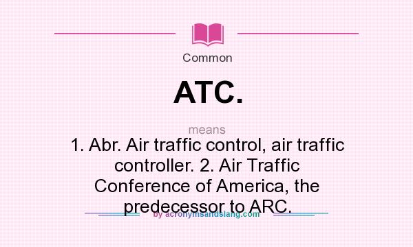 What does ATC. mean? It stands for 1. Abr. Air traffic control, air traffic controller. 2. Air Traffic Conference of America, the predecessor to ARC.