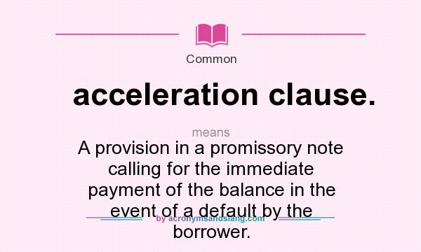 What does acceleration clause. mean? It stands for A provision in a promissory note calling for the immediate payment of the balance in the event of a default by the borrower.