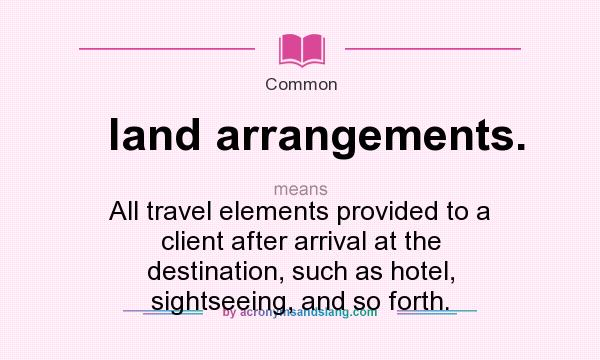 What does land arrangements. mean? It stands for All travel elements provided to a client after arrival at the destination, such as hotel, sightseeing, and so forth.