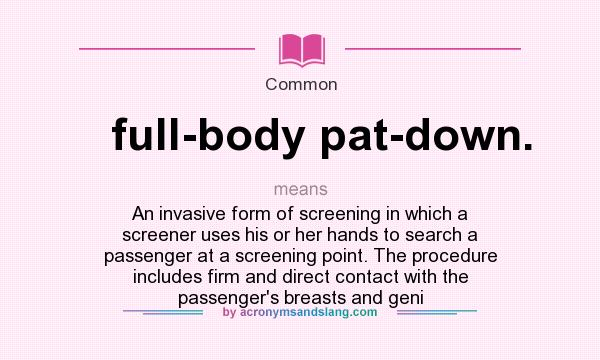 What does full-body pat-down. mean? It stands for An invasive form of screening in which a screener uses his or her hands to search a passenger at a screening point. The procedure includes firm and direct contact with the passenger`s breasts and geni