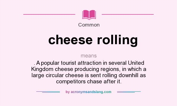 What does cheese rolling mean? It stands for . A popular tourist attraction in several United Kingdom cheese producing regions, in which a large circular cheese is sent rolling downhill as competitors chase after it.